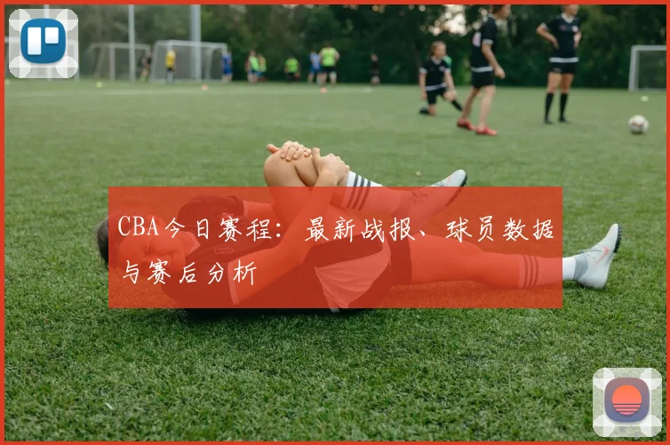 CBA今日赛程：最新战报、球员数据与赛后分析