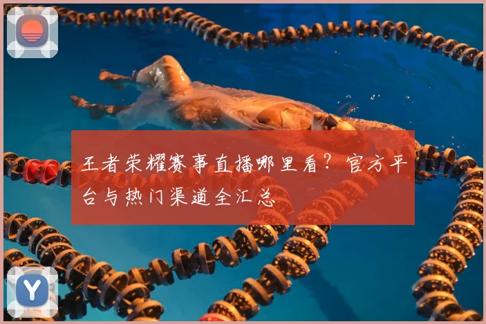 王者荣耀赛事直播哪里看？官方平台与热门渠道全汇总