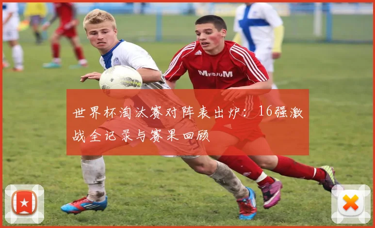 世界杯淘汰赛对阵表出炉：16强激战全记录与赛果回顾