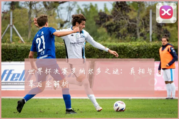 世界杯决赛罗纳尔多之谜：真相与幕后全解析